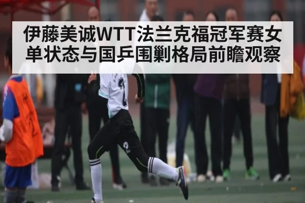 伊藤美诚WTT法兰克福冠军赛女单状态与国乒围剿格局前瞻观察